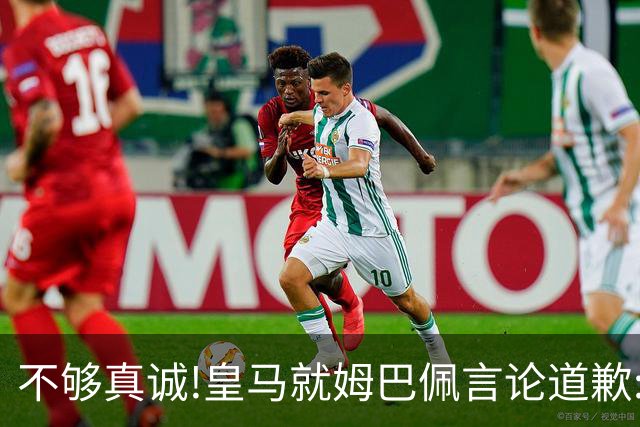 不够真诚!皇马就姆巴佩言论道歉:给中国人民带来的不快与冒犯 致以诚挚歉意