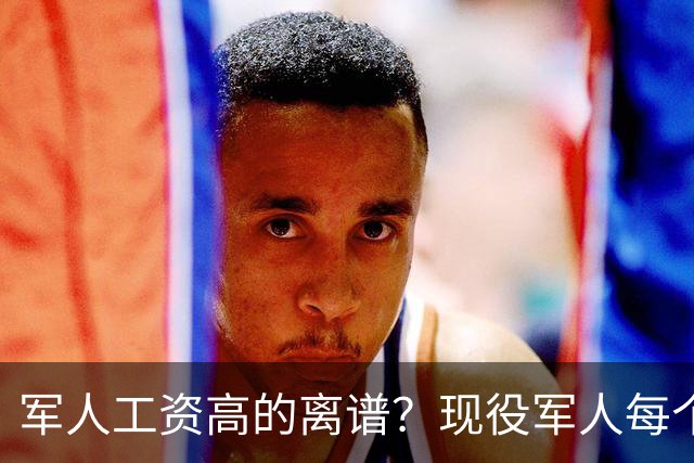 军人工资高的离谱？现役军人每个月工资是多少？当兵的看过好难受