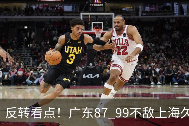 反转看点！广东87 99不敌上海久事，看似输球却因祸得福，赛后收获三大利好