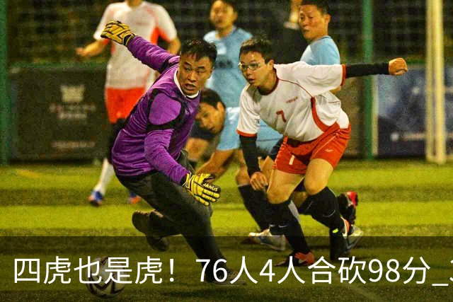 四虎也是虎！76人4人合砍98分 3人26+大帝三双VJ两双