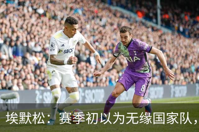 埃默松：赛季初以为无缘国家队，若日尼奥帮我找回状态