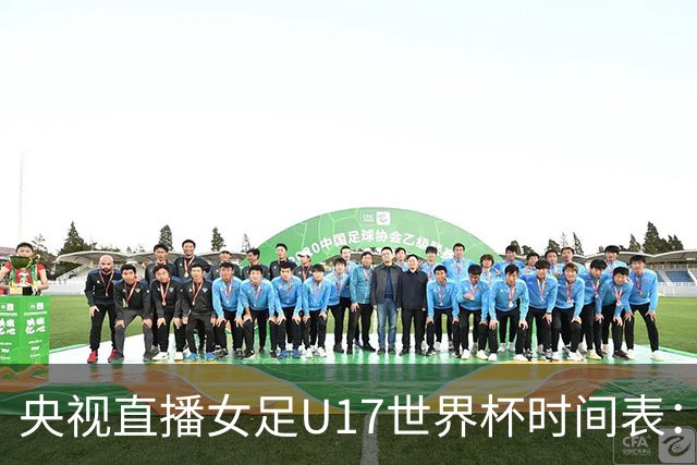 央视直播女足U17世界杯时间表：10月26日CCTV5直播，中国PK美国