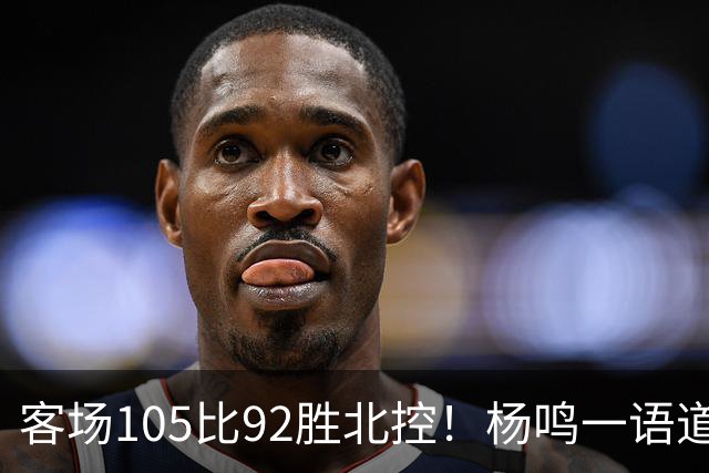 客场105比92胜北控！杨鸣一语道破天机：上海赢在攻防转换！