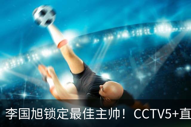 李国旭锁定最佳主帅！CCTV5+直播沪蓉大战！约翰靠费利佩+拉木夺冠