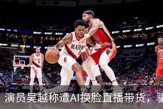 演员吴越称遭AI换脸直播带货，骗钱牟利，痛斥“太恶劣”：你骗了多少人的钱？请如数奉还