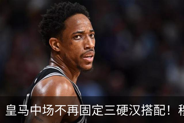 皇马中场不再固定三硬汉搭配！穆帅思路：中场配置按需调整