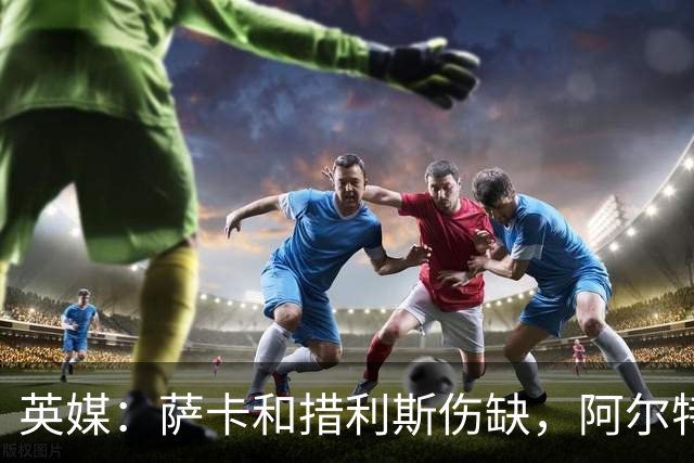 英媒：萨卡和措利斯伤缺，阿尔特塔在边路的选择将非常有限