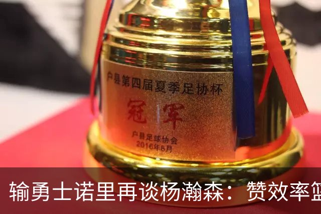 输勇士诺里再谈杨瀚森：赞效率篮板，点出策应价值，提防守问题！