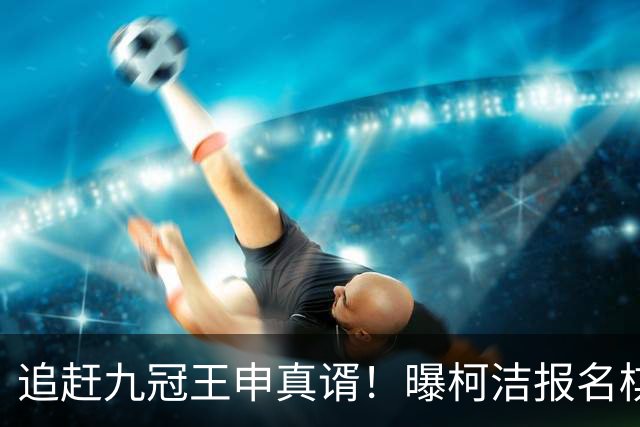 追赶九冠王申真谞！曝柯洁报名棋仙战预赛 明年8月他将满30周岁