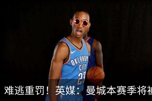 难逃重罚！英媒：曼城本赛季将被巨额扣分 确保其降级 曼苏尔将走人