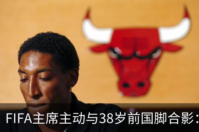 FIFA主席主动与38岁前国脚合影：我特别希望中国男足能进世界杯